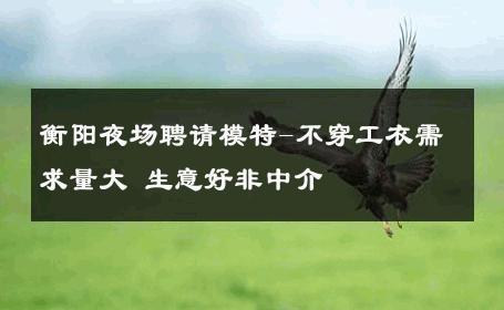 衡阳夜场聘请模特-不穿工衣需求量大 生意好非中介