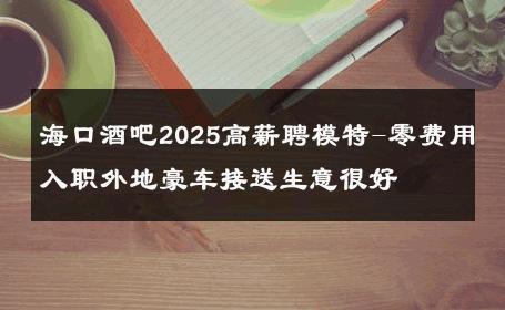 海口酒吧2025高薪聘模特-零费用入职外地豪车接送生意很好