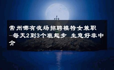 常州哪有夜场招聘模特女兼职-每天2到3个班起步 生意好非中介