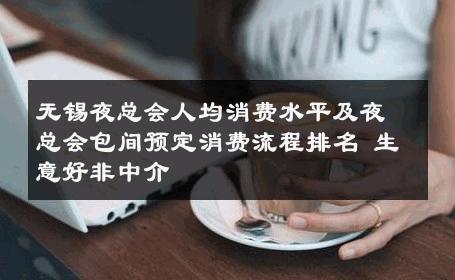 无锡夜总会人均消费水平及夜总会包间预定消费流程排名 生意好非中介