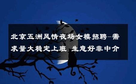 北京五洲风情夜场女模招聘-需求量大稳定上班 生意好非中介