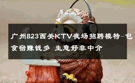 广州823西关KTV夜场招聘模特-包食宿赚钱多 生意好非中介