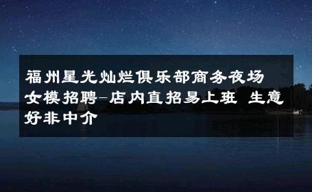 福州星光灿烂俱乐部商务夜场女模招聘-店内直招易上班 生意好非中介
