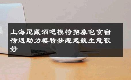 上海尼藏酒吧模特招募包食宿待遇助力模特梦想起航生意很好