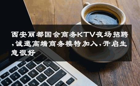 西安丽都国会商务KTV夜场招聘,诚邀高端商务模特加入,开启生意很好