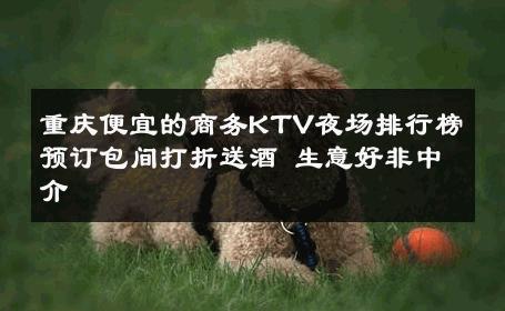 重庆便宜的商务KTV夜场排行榜预订包间打折送酒 生意好非中介