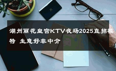 湖州丽花皇宫KTV夜场2025直招模特 生意好非中介