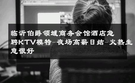 临沂伯爵领域商务会馆酒店急聘KTV模特-夜场高薪日结-火热生意很好