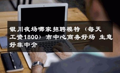 银川夜场哪家招聘模特（每天工资1800）市中心商务好场 生意好非中介
