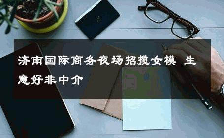 济南国际商务夜场招揽女模 生意好非中介
