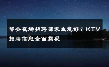韶关夜场招聘哪家生意好？KTV招聘信息全面揭秘
