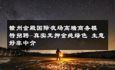 赣州金殿国际夜场高端商务模特招聘-真实无押金纯绿色 生意好非中介