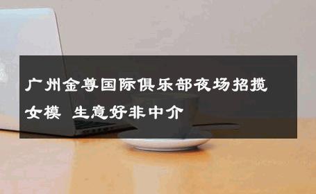 广州金尊国际俱乐部夜场招揽女模 生意好非中介