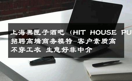 上海黑匣子酒吧（HIT HOUSE PUB）招聘高端商务模特-客户素质高不穿工衣 生意好非中介