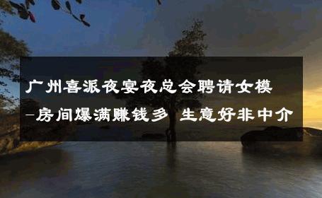 广州喜派夜宴夜总会聘请女模-房间爆满赚钱多 生意好非中介