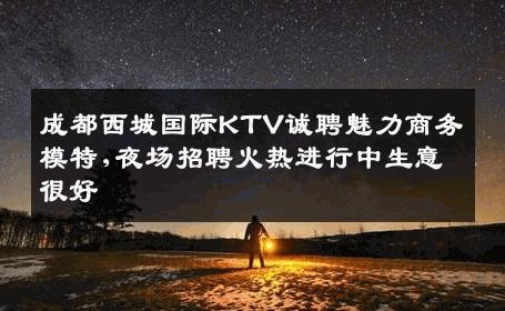 成都西城国际KTV诚聘魅力商务模特,夜场招聘火热进行中生意很好