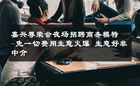 嘉兴尊荣会夜场招聘商务模特-免一切费用生意火爆 生意好非中介