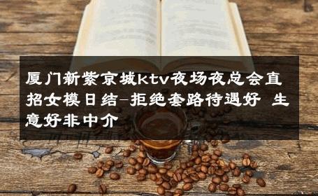 厦门新紫京城ktv夜场夜总会直招女模日结-拒绝套路待遇好 生意好非中介