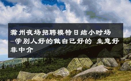 滁州夜场招聘模特日结小时场-学别人好的做自己好的 生意好非中介