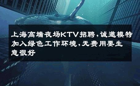 上海高端夜场KTV招聘,诚邀模特加入绿色工作环境,无费用要生意很好