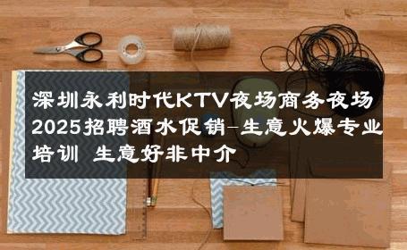 深圳永利时代KTV夜场商务夜场2025招聘酒水促销-生意火爆专业培训 生意好非中介