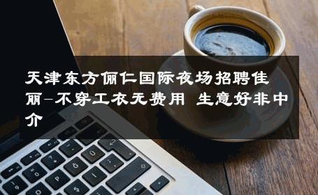 天津东方俪仁国际夜场招聘佳丽-不穿工衣无费用 生意好非中介