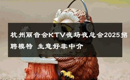 杭州丽音会KTV夜场夜总会2025招聘模特 生意好非中介