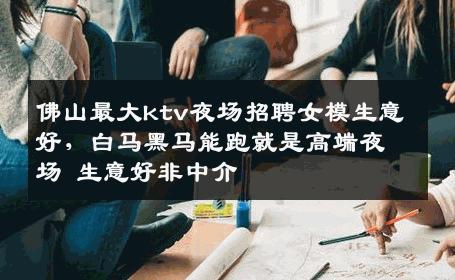 佛山最大ktv夜场招聘女模生意好，白马黑马能跑就是高端夜场 生意好非中介
