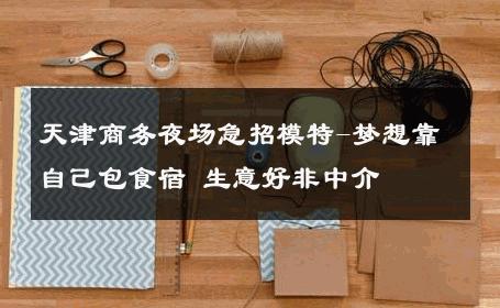 天津商务夜场急招模特-梦想靠自己包食宿 生意好非中介