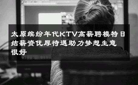 太原缤纷年代KTV高薪聘模特日结薪资优厚待遇助力梦想生意很好