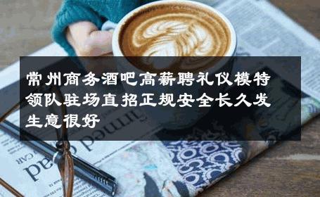 常州商务酒吧高薪聘礼仪模特领队驻场直招正规安全长久发生意很好