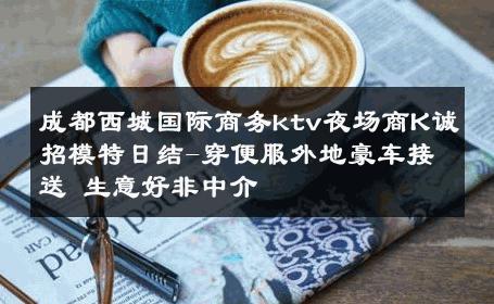 成都西城国际商务ktv夜场商K诚招模特日结-穿便服外地豪车接送 生意好非中介