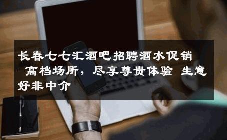 长春七七汇酒吧招聘酒水促销-高档场所，尽享尊贵体验 生意好非中介