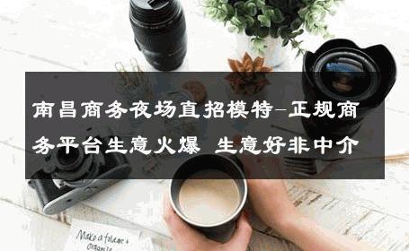 南昌商务夜场直招模特-正规商务平台生意火爆 生意好非中介