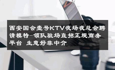 西安国会壹号KTV夜场夜总会聘请模特-领队驻场直招正规商务平台 生意好非中介