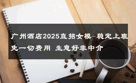 广州酒店2025直招女模-稳定上班免一切费用 生意好非中介
