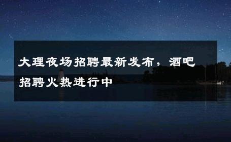 大理夜场招聘最新发布，酒吧招聘火热进行中