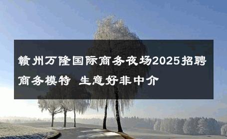 赣州万隆国际商务夜场2025招聘商务模特 生意好非中介