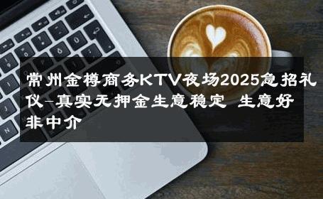常州金樽商务KTV夜场2025急招礼仪-真实无押金生意稳定 生意好非中介