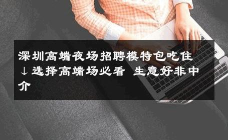 深圳高端夜场招聘模特包吃住↓选择高端场必看 生意好非中介