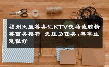福州王座尊享汇KTV夜场诚聘精英商务模特-无压力任务,尊享生意很好
