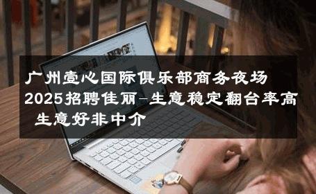 广州壹心国际俱乐部商务夜场2025招聘佳丽-生意稳定翻台率高 生意好非中介