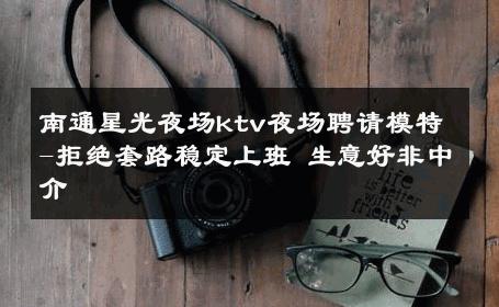 南通星光夜场ktv夜场聘请模特-拒绝套路稳定上班 生意好非中介