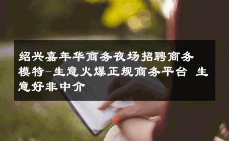 绍兴嘉年华商务夜场招聘商务模特-生意火爆正规商务平台 生意好非中介