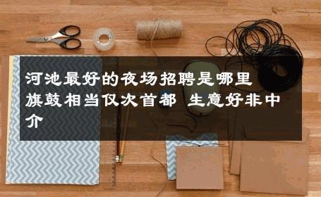 河池最好的夜场招聘是哪里  ﹢旗鼓相当仅次首都 生意好非中介