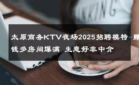 太原商务KTV夜场2025招聘模特-赚钱多房间爆满 生意好非中介