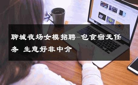聊城夜场女模招聘-包食宿无任务 生意好非中介