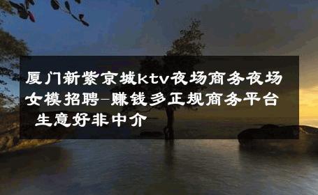 厦门新紫京城ktv夜场商务夜场女模招聘-赚钱多正规商务平台 生意好非中介