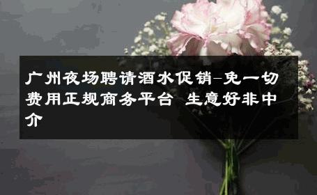 广州夜场聘请酒水促销-免一切费用正规商务平台 生意好非中介