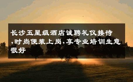 长沙五星级酒店诚聘礼仪接待,时尚便装上岗,享专业培训生意很好